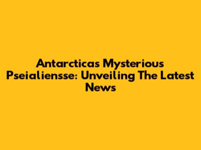 Antarctica's Mysterious Pseialiensse: Unveiling The Latest News