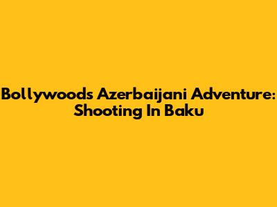 Bollywood's Azerbaijani Adventure: Shooting In Baku