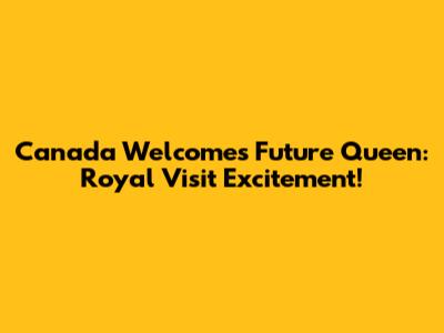 Canada Welcomes Future Queen: Royal Visit Excitement!