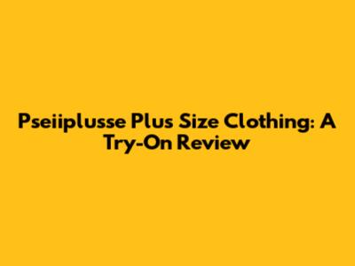 Pseiiplusse Plus Size Clothing: A Try-On Review